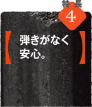 特徴4【弾きがなく安心。】