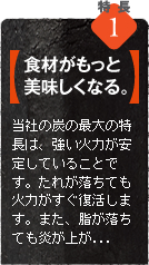 当社の炭（オガ炭）の最大の特長は、強い火力が安定していることです。食材の旨み成分を逃さず、強い火力と遠赤外線効果で中までじっくり火が通り、食材の良さを引き立てます！