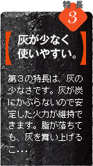 当社の炭の第2の特長は、灰の少なさです。灰が炭にかぶらないので安定した火力が維持できます。脂が落ちても、灰を舞い上げることが少ないので食材を汚すこともありません。灰の処理にも手間がかかりません。