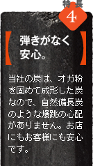 当社の炭（オガ炭）は、オガ粉を固めて成型した炭なので、自然備長炭のような爆跳の心配がありません。炭が料理に刺さることがなく、爆跳による事故もないので安心です。