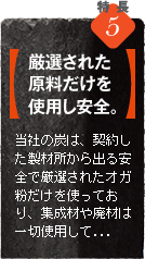 当社の炭（オガ炭）は、契約した製材所から出る安全で厳選されたオガ粉だけを使っており、集成材や廃材は一切使用していません。炭の香りも良く、安全です。