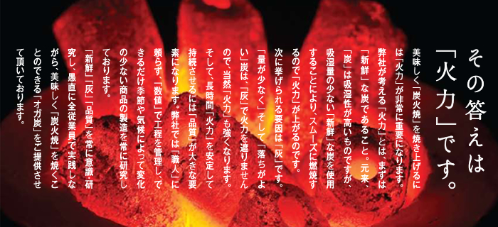 その答えは「火力」です。美味しく「炭火焼」を焼き上げるには「火力」が非常に重要になります。弊社が考える「火力」とは、まずは「新鮮」な炭であること。元来、「炭」は吸湿性が高いものですが、吸湿量の少ない「新鮮」な炭を使用することにより、スムーズに燃焼するので「火力」が上がるのです。次に挙げられる要因は「灰」です。「量が少なく」そして「落ちがよい」炭は、「灰」で火力を遮りませんので、当然「火力」も強くなります。そして、長時間「火力」を安定して持続させるには「品質」が大きな要因になります。弊社では「職人」に頼らず、「数値」で工程を管理し、できるだけ季節や天候によって変化の少ない商品の製造を常に研究しております。「新鮮」「灰」「品質」を常に意識・研究し、愚直に全従業員で実践しながら、美味しく「炭火焼」を焼くことのできる「オガ炭」をご提供させて頂いております。