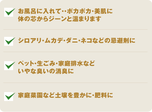 お風呂に入れて・・ポカポカ・美肌に体の芯からジーンと温まります。シロアリ・ムカデ・ダニ・ネコなどの忌避剤に。ペット・生ごみ・家庭排水など いやな臭いの消臭に。家庭菜園など土壌を豊かに・肥料に
